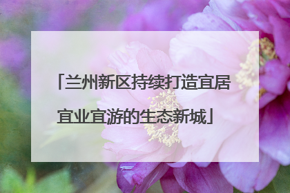 兰州新区持续打造宜居宜业宜游的生态新城